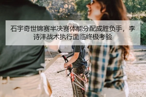 石宇奇世锦赛半决赛体能分配成胜负手，李诗沣战术执行面临终极考验 - yaxin
